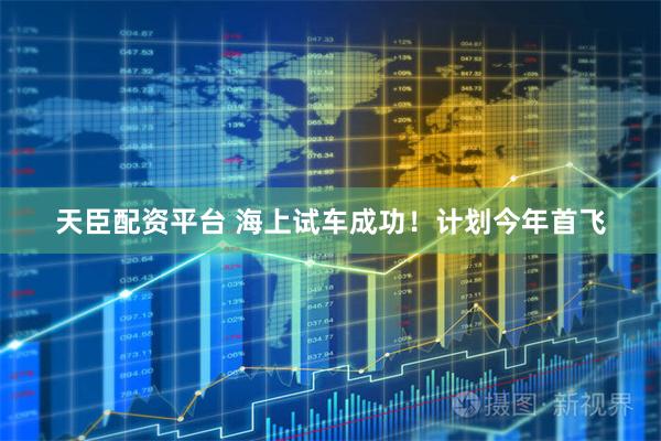 天臣配资平台 海上试车成功！计划今年首飞