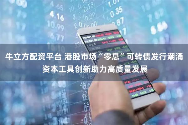 牛立方配资平台 港股市场“零息”可转债发行潮涌 资本工具创新助力高质量发展