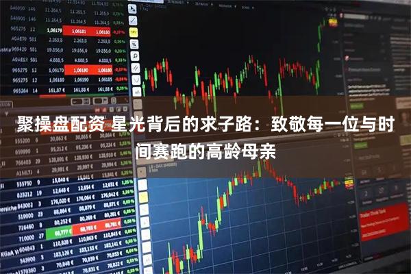 聚操盘配资 星光背后的求子路：致敬每一位与时间赛跑的高龄母亲