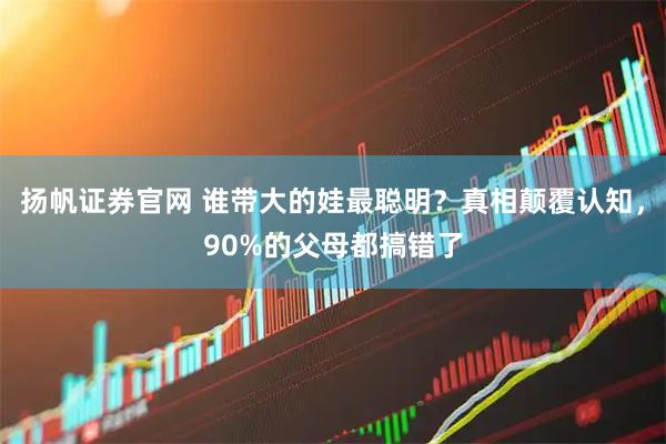 扬帆证券官网 谁带大的娃最聪明？真相颠覆认知，90%的父母都搞错了