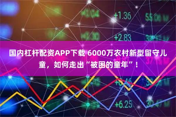 国内杠杆配资APP下载 6000万农村新型留守儿童，如何走出“被困的童年”！