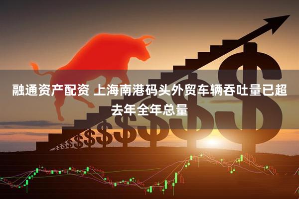 融通资产配资 上海南港码头外贸车辆吞吐量已超去年全年总量