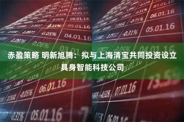 赤盈策略 明新旭腾：拟与上海清宝共同投资设立具身智能科技公司