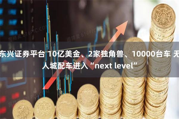 东兴证券平台 10亿美金、2家独角兽、10000台车 无人城配车进入“next level”