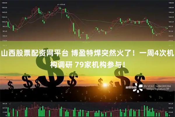 山西股票配资网平台 博盈特焊突然火了！一周4次机构调研 79家机构参与！