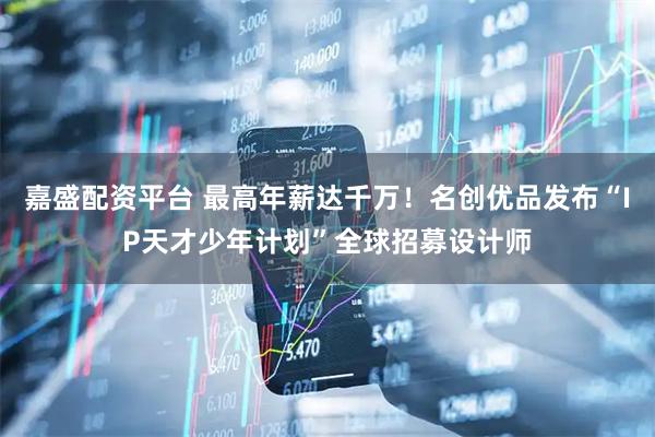 嘉盛配资平台 最高年薪达千万！名创优品发布“IP天才少年计划”全球招募设计师