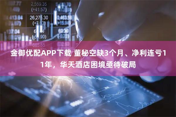 金御优配APP下载 董秘空缺3个月、净利连亏11年，华天酒店困境亟待破局