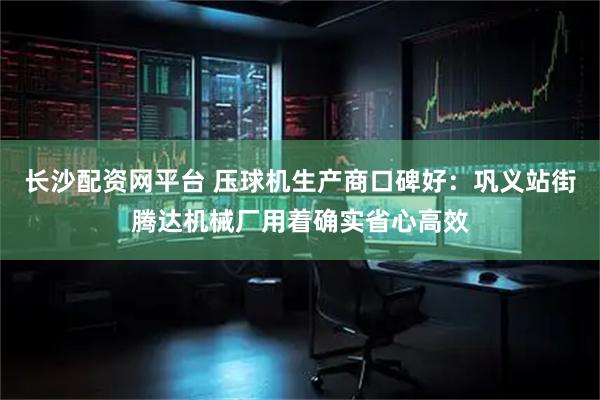 长沙配资网平台 压球机生产商口碑好：巩义站街腾达机械厂用着确实省心高效
