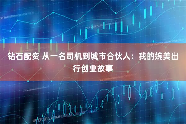 钻石配资 从一名司机到城市合伙人：我的婉美出行创业故事