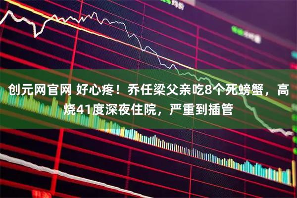 创元网官网 好心疼！乔任梁父亲吃8个死螃蟹，高烧41度深夜住院，严重到插管