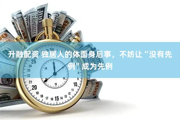升融配资 独居人的体面身后事，不妨让“没有先例”成为先例