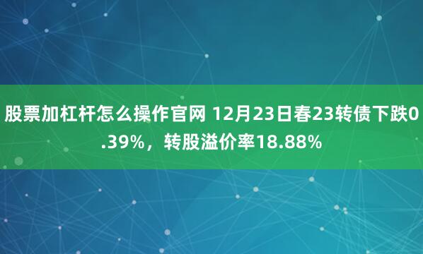 股票加杠杆怎么操作官网 12月23日春23转债下跌0.39%，转股溢价率18.88%