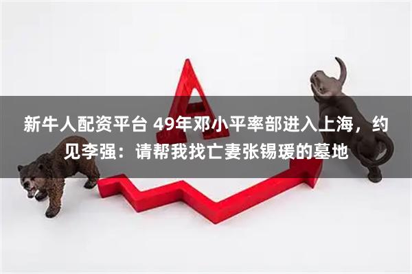 新牛人配资平台 49年邓小平率部进入上海，约见李强：请帮我找亡妻张锡瑗的墓地