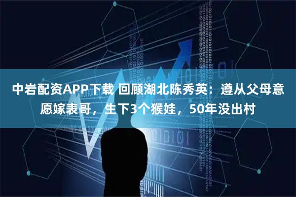中岩配资APP下载 回顾湖北陈秀英：遵从父母意愿嫁表哥，生下3个猴娃，50年没出村
