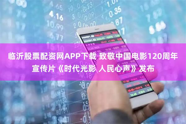 临沂股票配资网APP下载 致敬中国电影120周年宣传片《时代光影 人民心声》发布