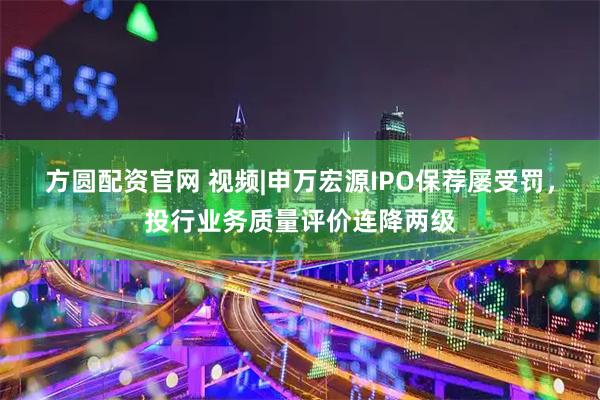方圆配资官网 视频|申万宏源IPO保荐屡受罚，投行业务质量评价连降两级