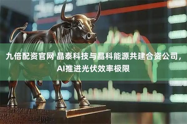 九倍配资官网 晶泰科技与晶科能源共建合资公司，AI推进光伏效率极限