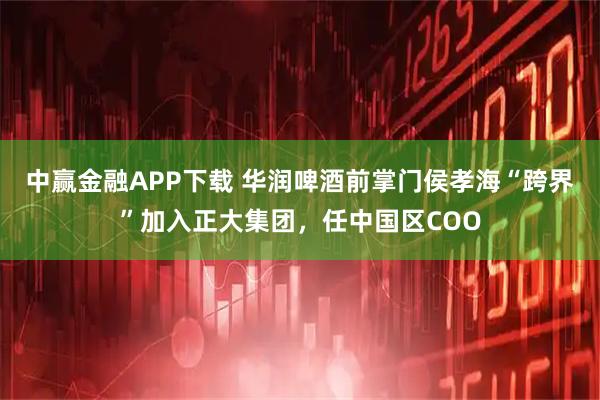 中赢金融APP下载 华润啤酒前掌门侯孝海“跨界”加入正大集团，任中国区COO