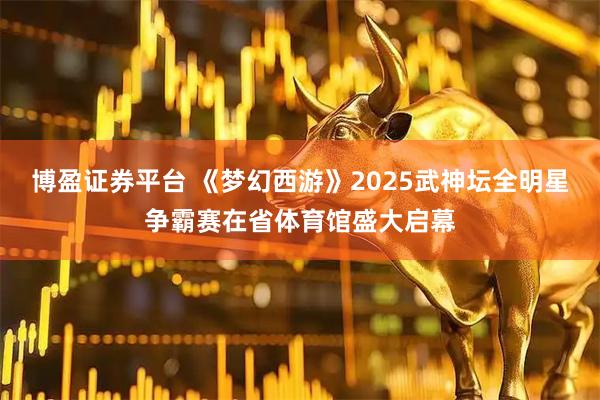 博盈证券平台 《梦幻西游》2025武神坛全明星争霸赛在省体育馆盛大启幕