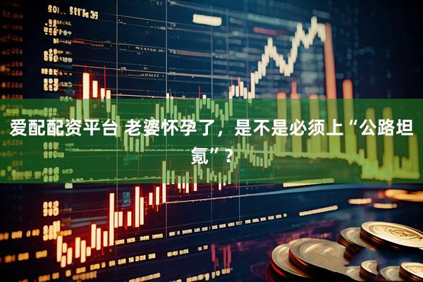 爱配配资平台 老婆怀孕了，是不是必须上“公路坦氪”？