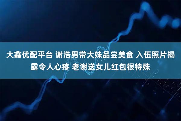 大鑫优配平台 谢浩男带大妹品尝美食 入伍照片揭露令人心疼 老谢送女儿红包很特殊