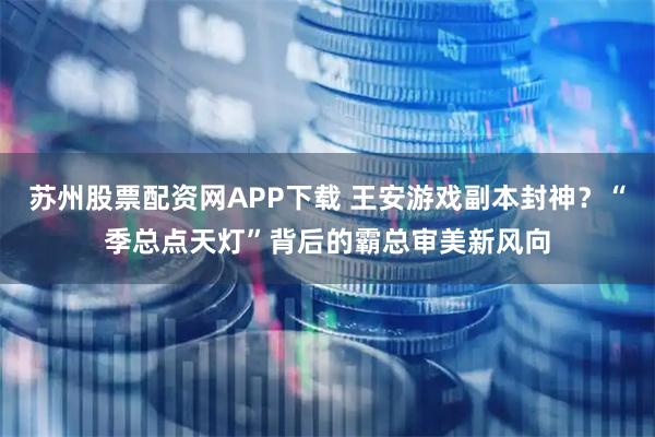 苏州股票配资网APP下载 王安游戏副本封神？“季总点天灯”背后的霸总审美新风向